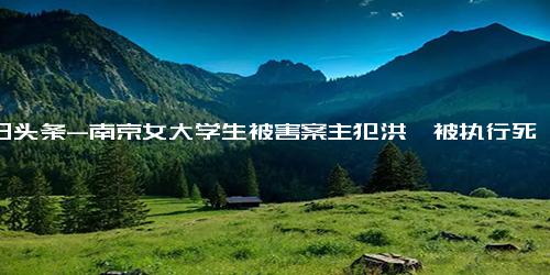 今日头条-南京女大学生被害案主犯洪峤被执行死刑，女孩父亲 对得起孩子了